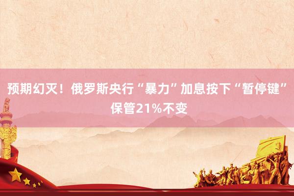 预期幻灭！俄罗斯央行“暴力”加息按下“暂停键” 保管21%不变