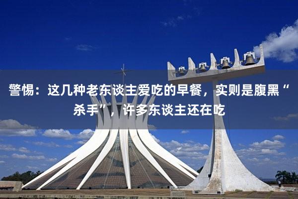警惕：这几种老东谈主爱吃的早餐，实则是腹黑“杀手”，许多东谈主还在吃